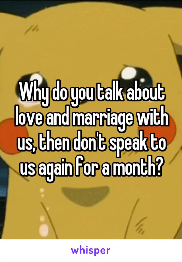 Why do you talk about love and marriage with us, then don't speak to us again for a month?