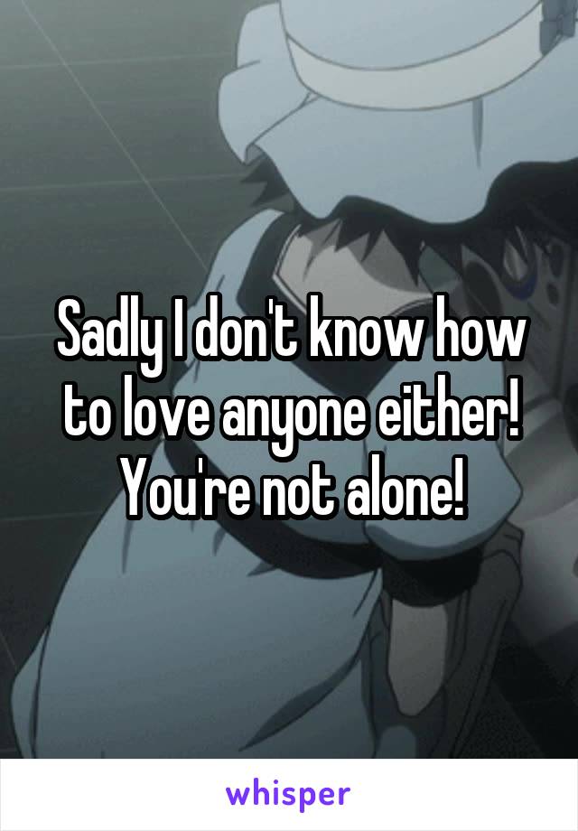Sadly I don't know how to love anyone either! You're not alone!