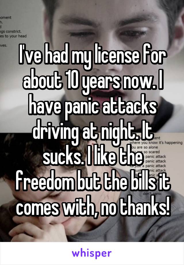 I've had my license for about 10 years now. I have panic attacks driving at night. It sucks. I like the freedom but the bills it comes with, no thanks!