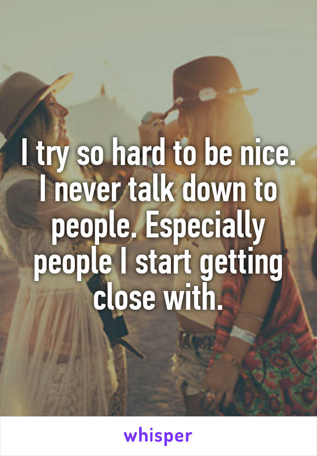 I try so hard to be nice. I never talk down to people. Especially people I start getting close with.