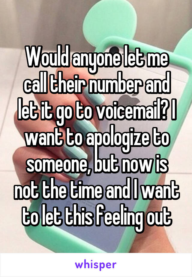 Would anyone let me call their number and let it go to voicemail? I want to apologize to someone, but now is not the time and I want to let this feeling out