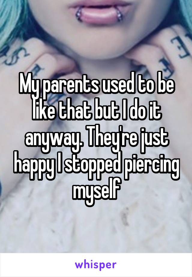 My parents used to be like that but I do it anyway. They're just happy I stopped piercing myself