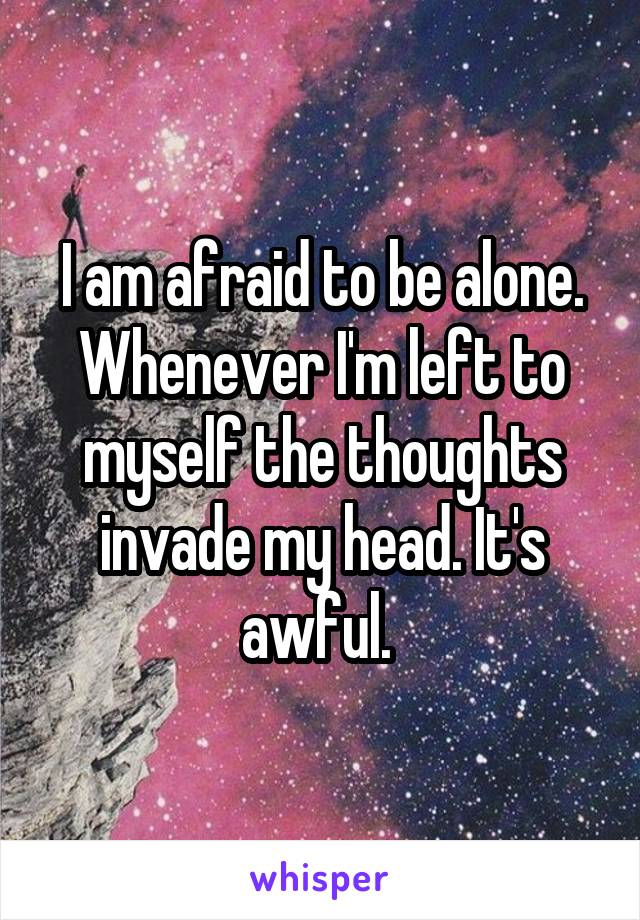 I am afraid to be alone. Whenever I'm left to myself the thoughts invade my head. It's awful. 