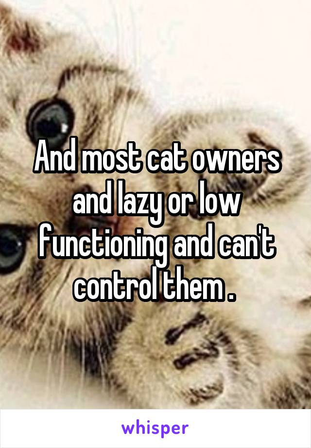 And most cat owners and lazy or low functioning and can't control them . 