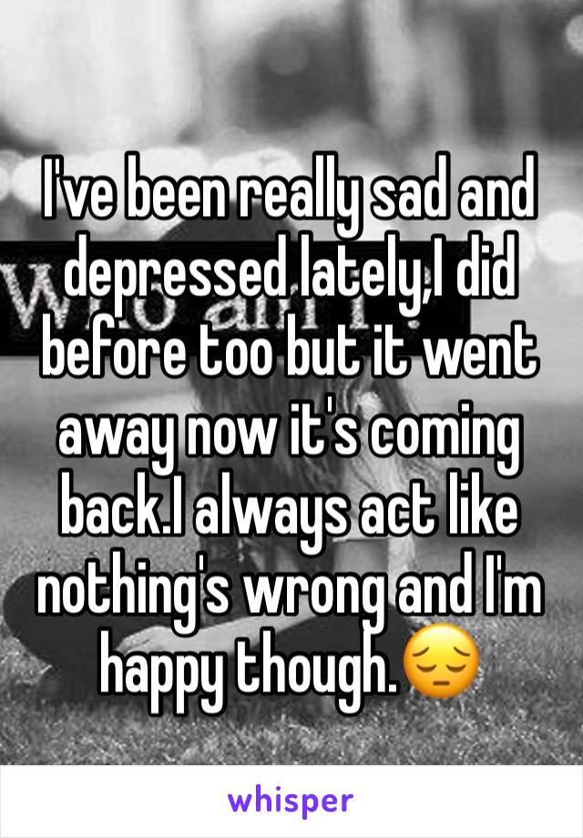 I've been really sad and depressed lately,I did before too but it went away now it's coming back.I always act like nothing's wrong and I'm happy though.😔