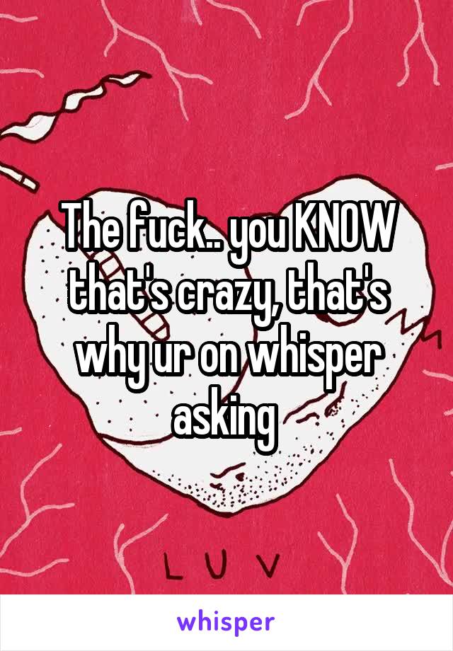 The fuck.. you KNOW that's crazy, that's why ur on whisper asking 