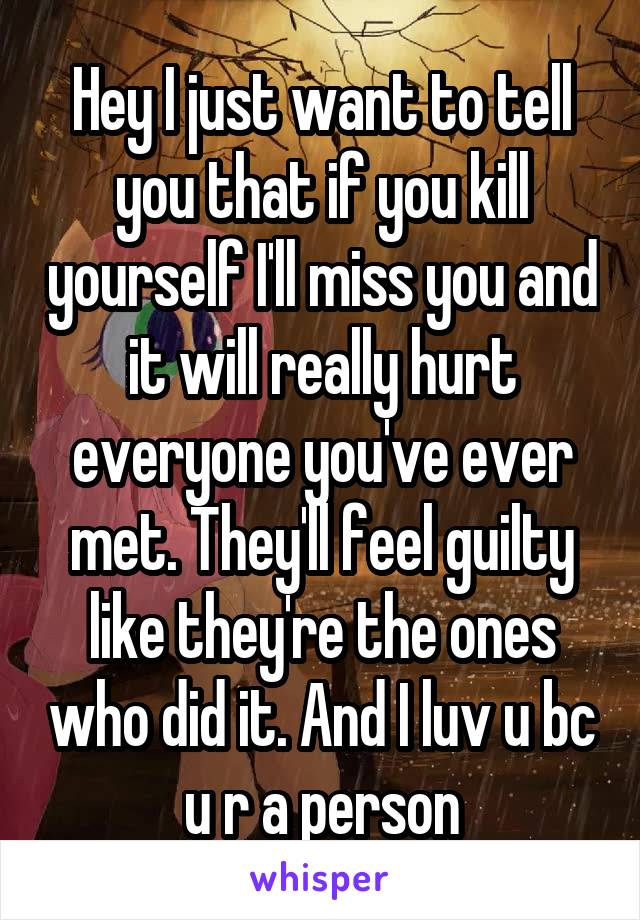 Hey I just want to tell you that if you kill yourself I'll miss you and it will really hurt everyone you've ever met. They'll feel guilty like they're the ones who did it. And I luv u bc u r a person