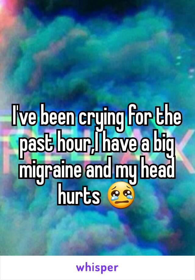 I've been crying for the past hour,I have a big migraine and my head hurts 😢