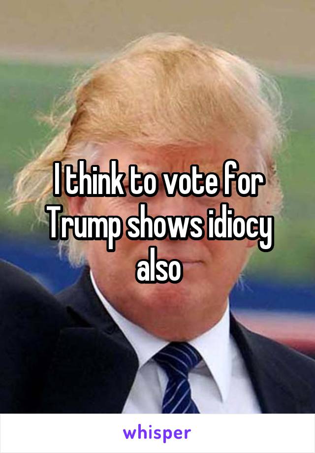 I think to vote for Trump shows idiocy also