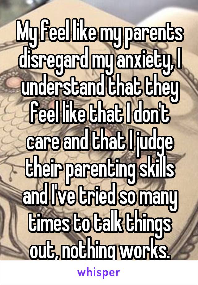 My feel like my parents disregard my anxiety, I understand that they feel like that I don't care and that I judge their parenting skills and I've tried so many times to talk things out, nothing works.