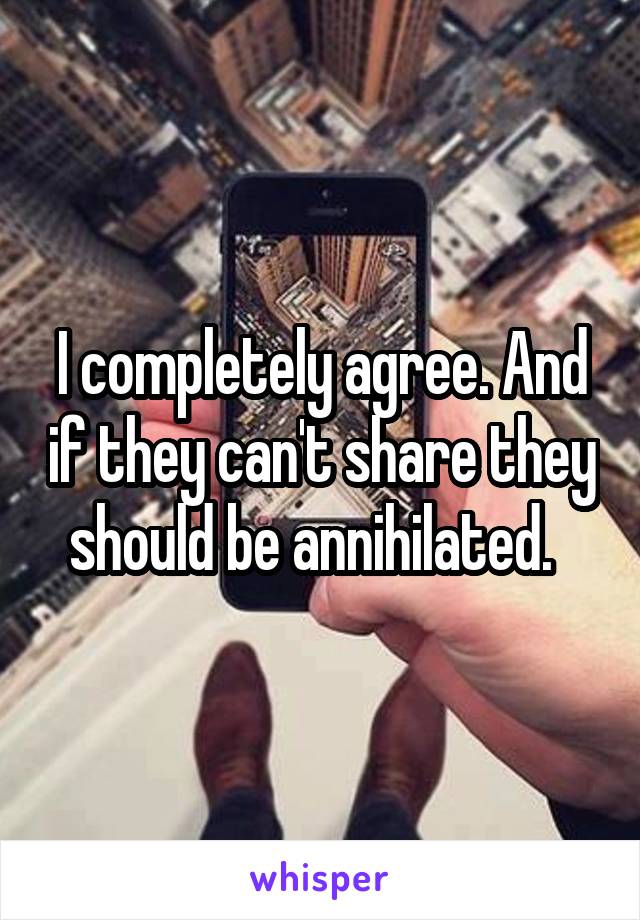 I completely agree. And if they can't share they should be annihilated.  
