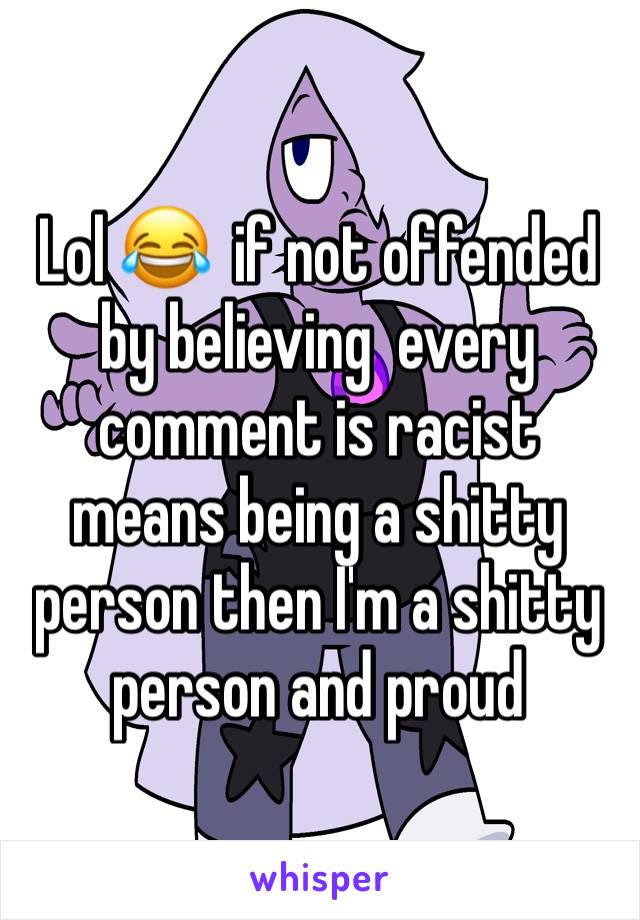 Lol 😂  if not offended by believing  every comment is racist means being a shitty person then I'm a shitty person and proud 