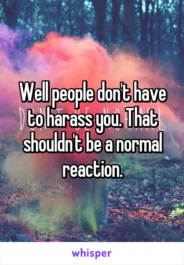 Well people don't have to harass you. That shouldn't be a normal reaction.