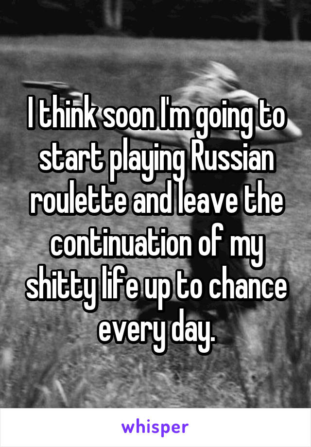 I think soon I'm going to start playing Russian roulette and leave the continuation of my shitty life up to chance every day.