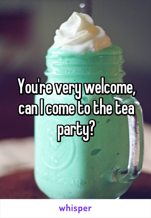 You're very welcome, can I come to the tea party?