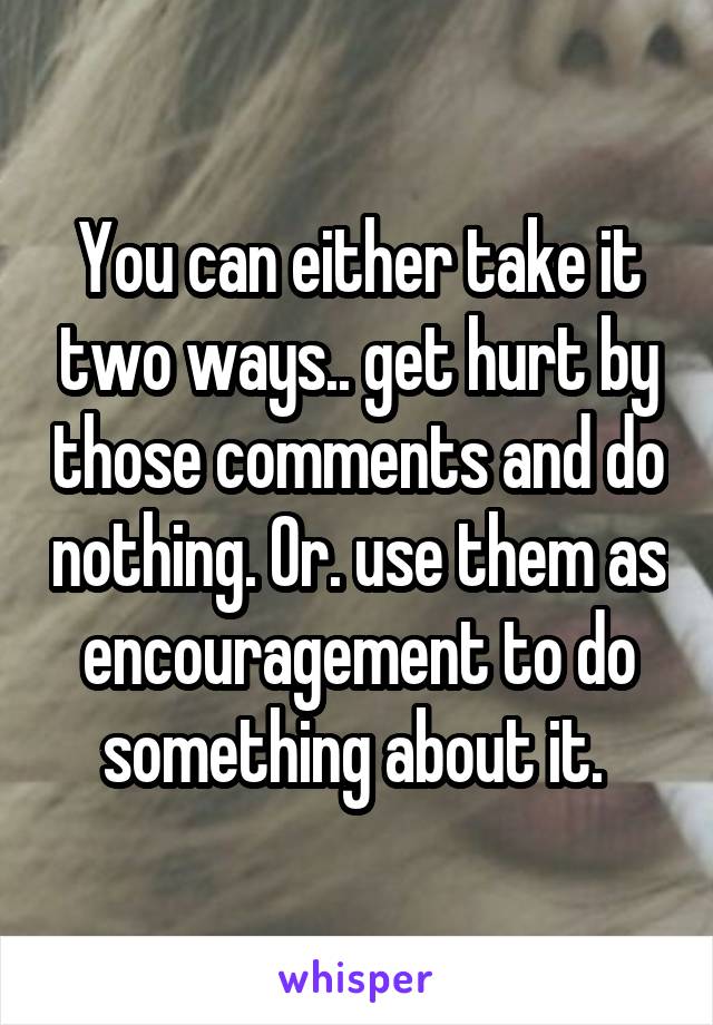 You can either take it two ways.. get hurt by those comments and do nothing. Or. use them as encouragement to do something about it. 