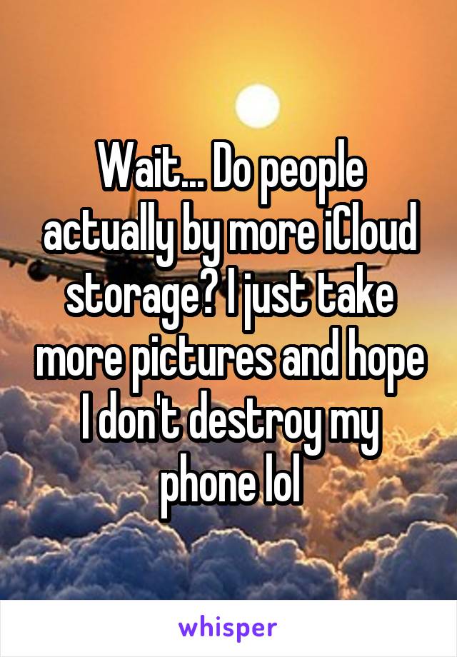 Wait... Do people actually by more iCloud storage? I just take more pictures and hope I don't destroy my phone lol
