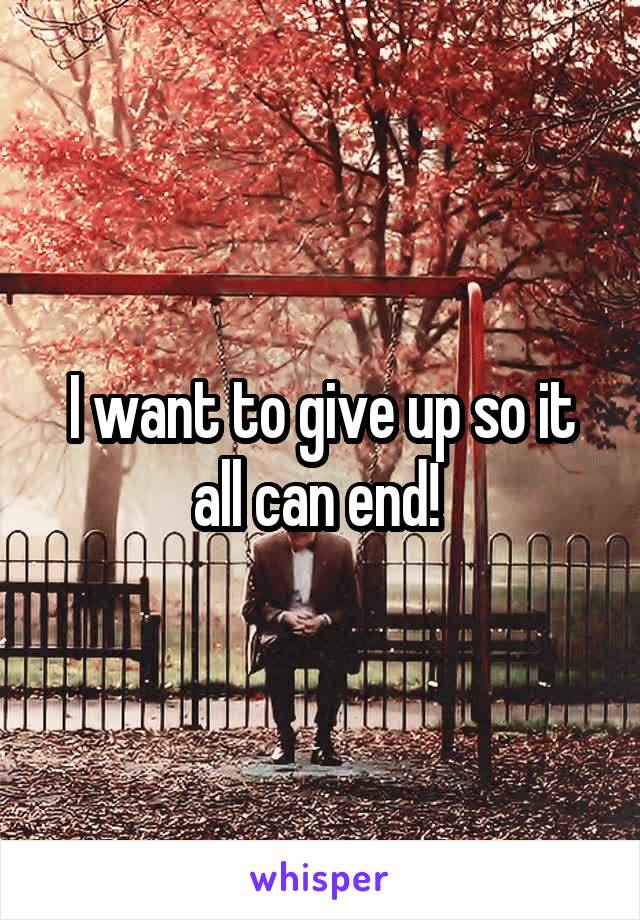 I want to give up so it all can end! 