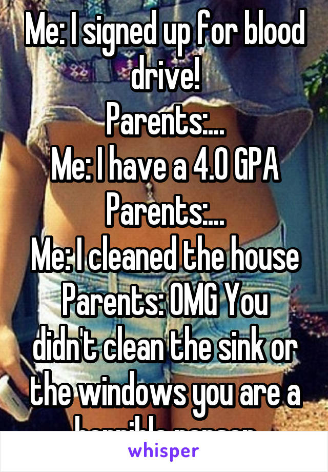 Me: I signed up for blood drive!
Parents:...
Me: I have a 4.0 GPA
Parents:...
Me: I cleaned the house
Parents: OMG You didn't clean the sink or the windows you are a horrible person