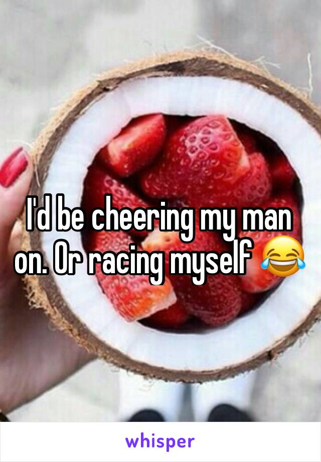 I'd be cheering my man on. Or racing myself 😂
