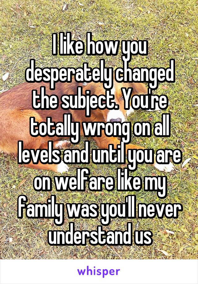 I like how you desperately changed the subject. You're totally wrong on all levels and until you are on welfare like my family was you'll never understand us