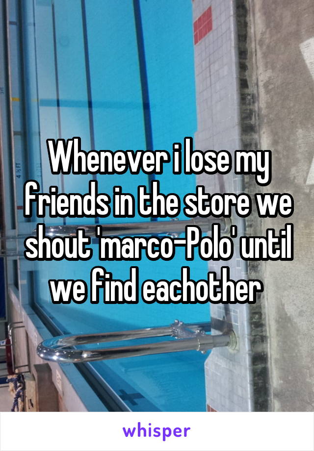 Whenever i lose my friends in the store we shout 'marco-Polo' until we find eachother 