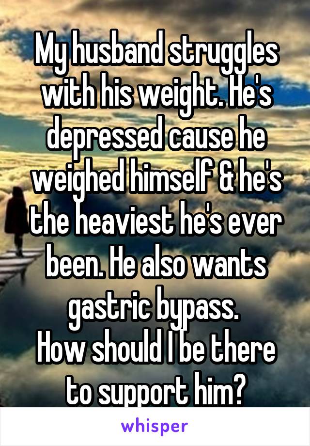 My husband struggles with his weight. He's depressed cause he weighed himself & he's the heaviest he's ever been. He also wants gastric bypass. 
How should I be there to support him?