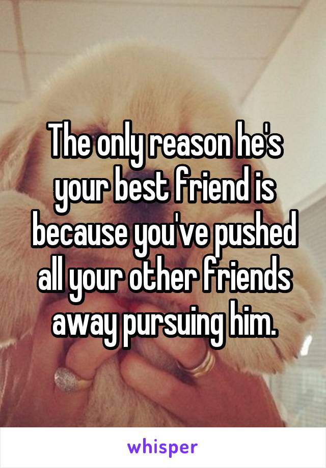 The only reason he's your best friend is because you've pushed all your other friends away pursuing him.