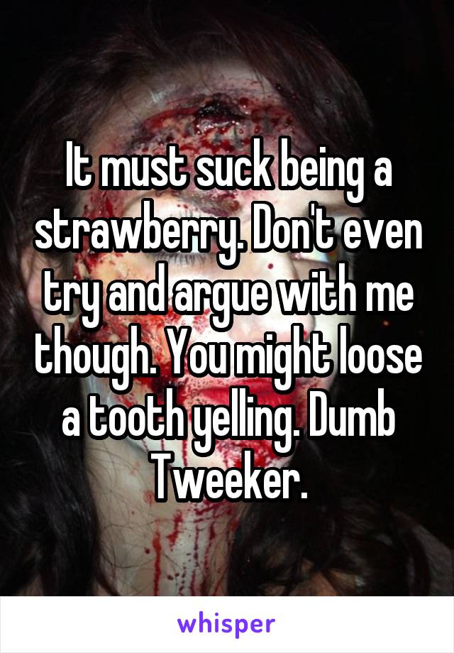 It must suck being a strawberry. Don't even try and argue with me though. You might loose a tooth yelling. Dumb Tweeker.