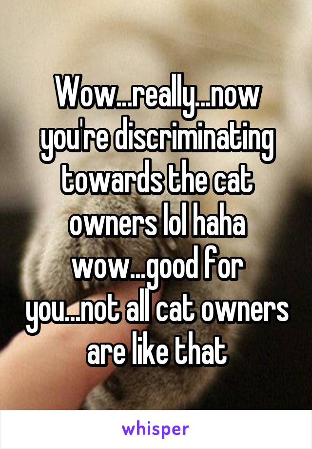 Wow...really...now you're discriminating towards the cat owners lol haha wow...good for you...not all cat owners are like that