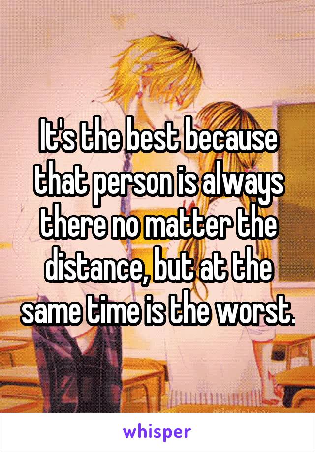 It's the best because that person is always there no matter the distance, but at the same time is the worst.