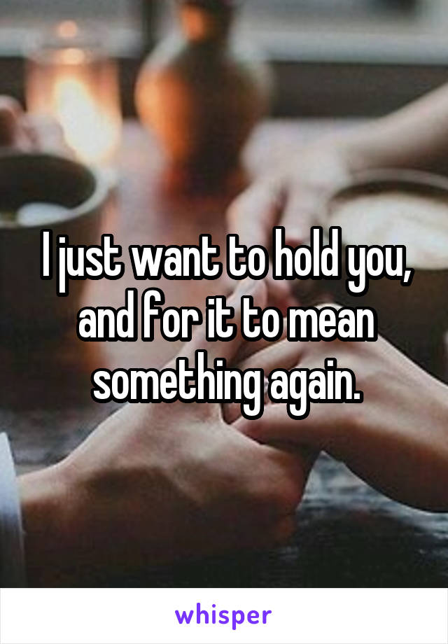 I just want to hold you, and for it to mean something again.