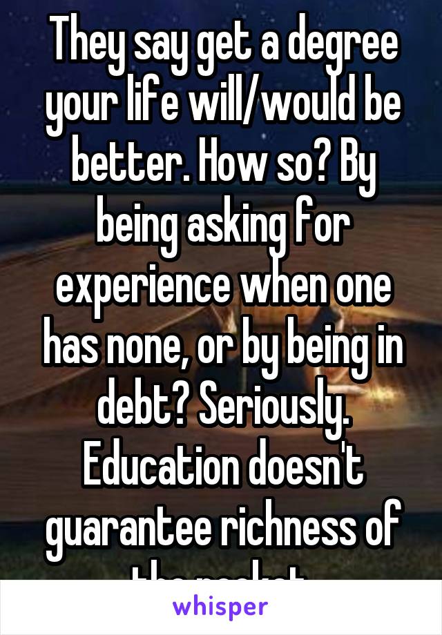 They say get a degree your life will/would be better. How so? By being asking for experience when one has none, or by being in debt? Seriously. Education doesn't guarantee richness of the pocket.