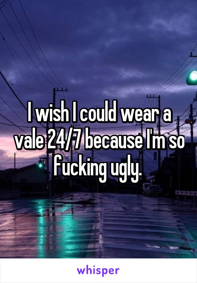 I wish I could wear a vale 24/7 because I'm so fucking ugly. 