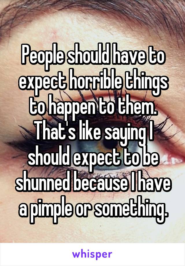 People should have to expect horrible things to happen to them. That's like saying I should expect to be shunned because I have a pimple or something.