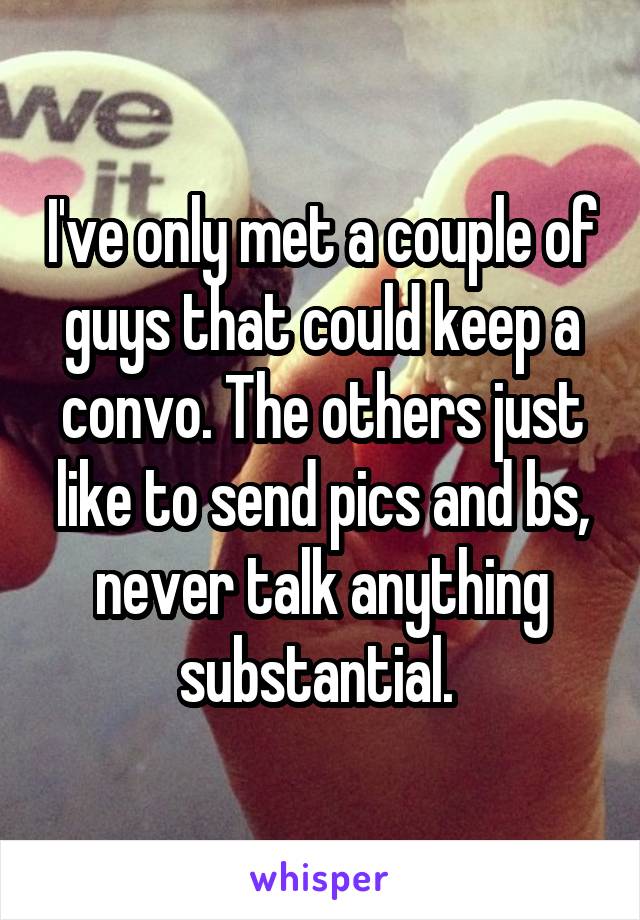 I've only met a couple of guys that could keep a convo. The others just like to send pics and bs, never talk anything substantial. 