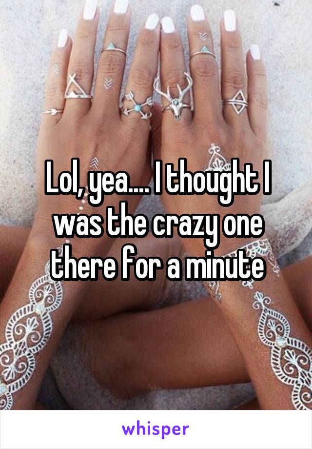 Lol, yea.... I thought I was the crazy one there for a minute