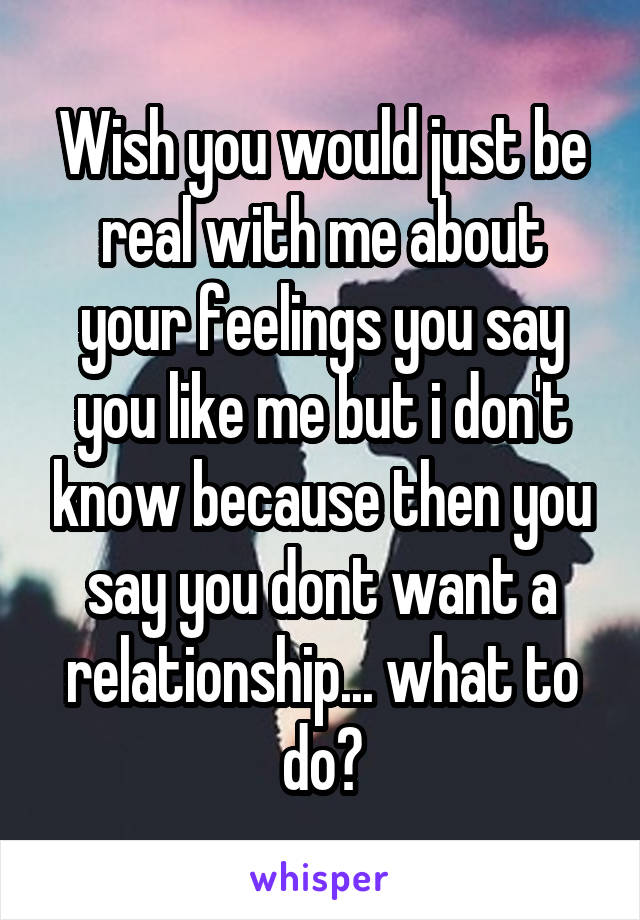 Wish you would just be real with me about your feelings you say you like me but i don't know because then you say you dont want a relationship... what to do?