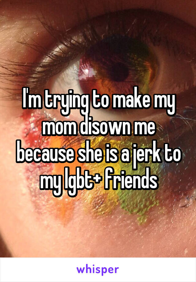 I'm trying to make my mom disown me because she is a jerk to my lgbt+ friends