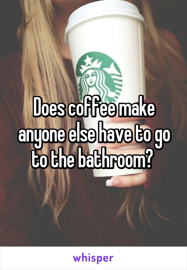 Does coffee make anyone else have to go to the bathroom? 