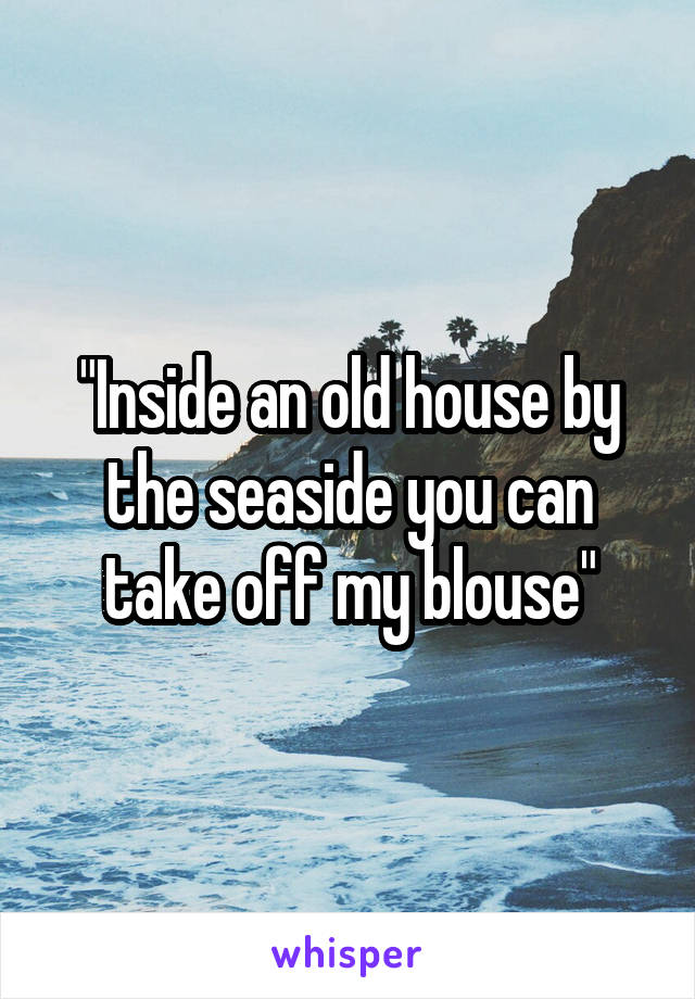 "Inside an old house by the seaside you can take off my blouse"