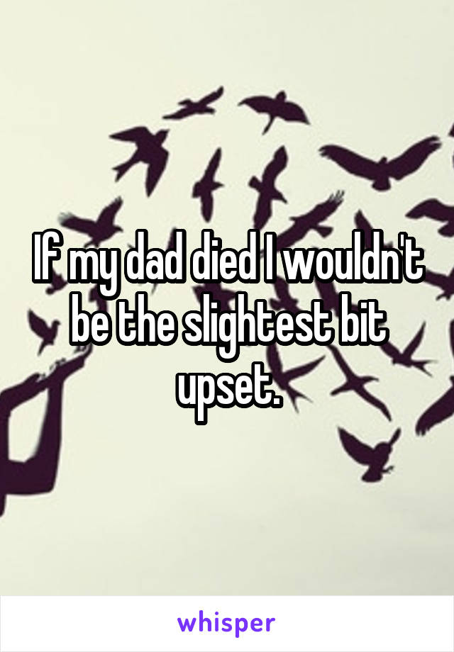 If my dad died I wouldn't be the slightest bit upset.