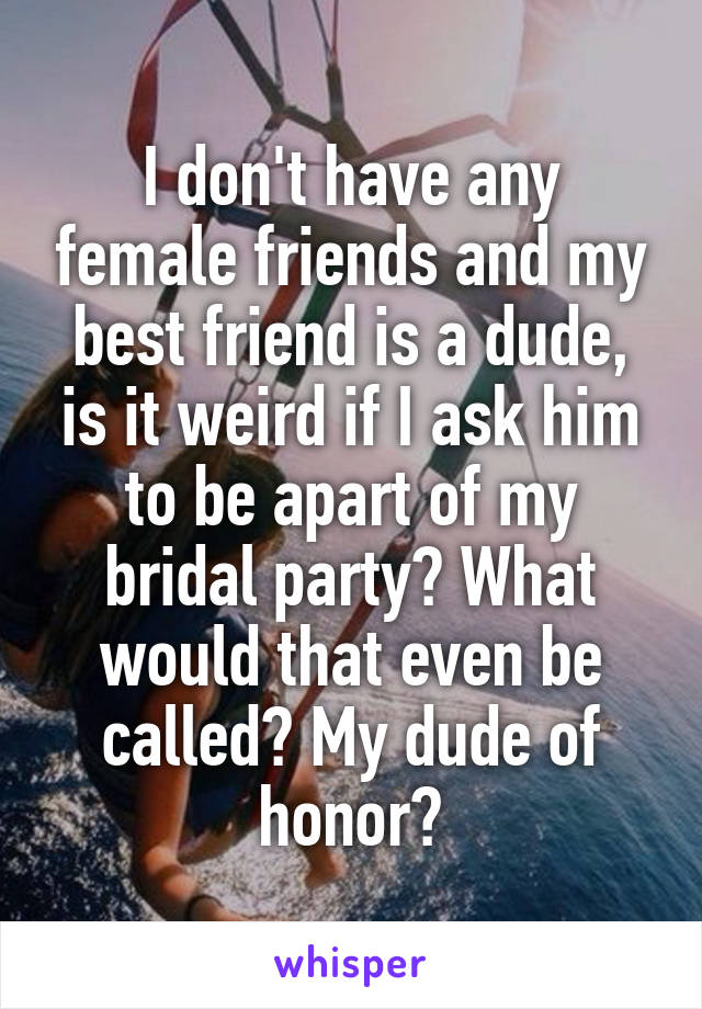 I don't have any female friends and my best friend is a dude, is it weird if I ask him to be apart of my bridal party? What would that even be called? My dude of honor?