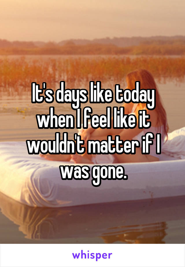 It's days like today when I feel like it wouldn't matter if I was gone.