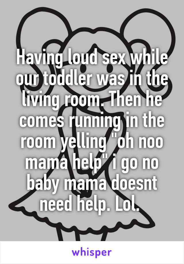 Having loud sex while our toddler was in the living room. Then he comes running in the room yelling "oh noo mama help" i go no baby mama doesnt need help. Lol. 