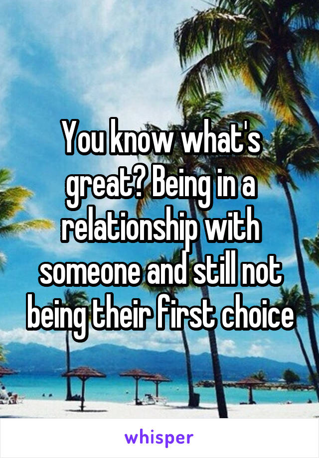 You know what's great? Being in a relationship with someone and still not being their first choice