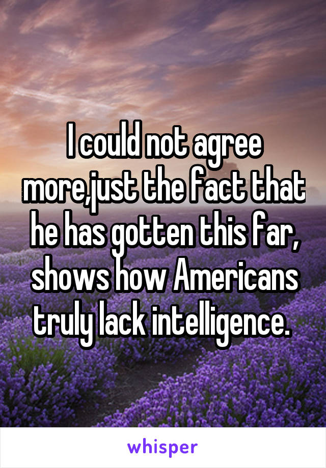 I could not agree more,just the fact that he has gotten this far, shows how Americans truly lack intelligence. 