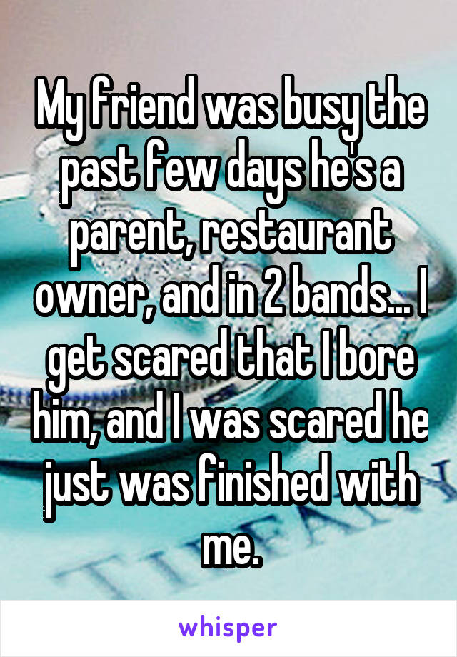 My friend was busy the past few days he's a parent, restaurant owner, and in 2 bands... I get scared that I bore him, and I was scared he just was finished with me.