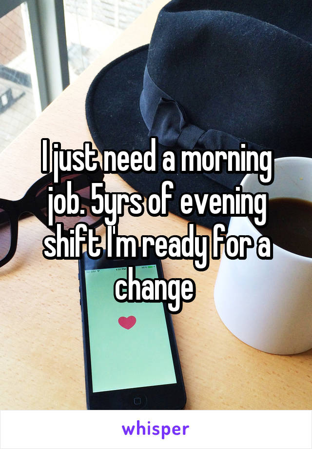 I just need a morning job. 5yrs of evening shift I'm ready for a change 