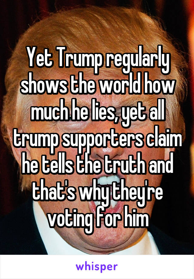 Yet Trump regularly shows the world how much he lies, yet all trump supporters claim he tells the truth and that's why they're voting for him